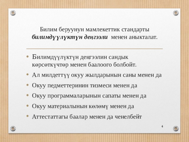 Билим беруунун мамлекеттик стандарты билимдүүлүктүн деңгээли менен аныкталат. Б илимдүүлүктүн деңгээлин сандык көрсөткүчтөр менен баалоого болбойт. Ал милдеттүү окуу жылдарынын саны менен да Окуу педметтеринин тизмеси менен да Окуу программаларынын сапаты менен да Окуу материалынын көлөмү менен да Аттестаттагы баалар менен да ченелбейт  