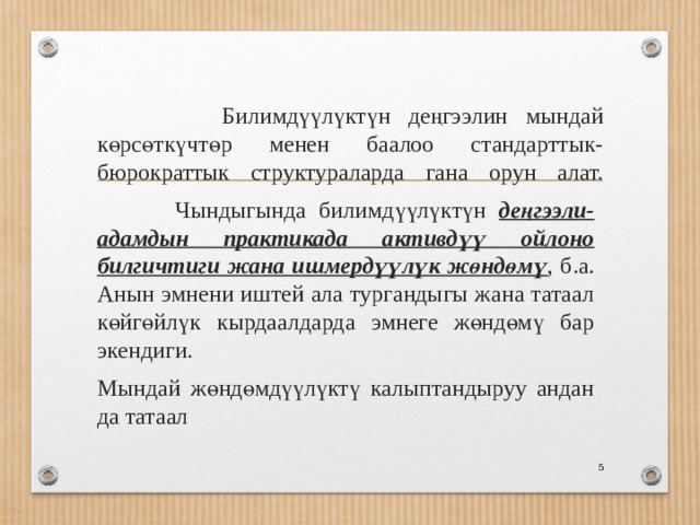  Билимдүүлүктүн деңгээлин мындай көрсөткүчтөр менен баалоо стандарттык-бюрократтык структураларда гана орун алат.    Чындыгында билимдүүлүктүн деңгээли-адамдын практикада активдүү ойлоно билгичтиги жана ишмердүүлүк жөндөмү , б.а. Анын эмнени иштей ала тургандыгы жана татаал көйгөйлүк кырдаалдарда эмнеге жөндөмү бар экендиги. Мындай жөндөмдүүлүктү калыптандыруу андан да татаал  