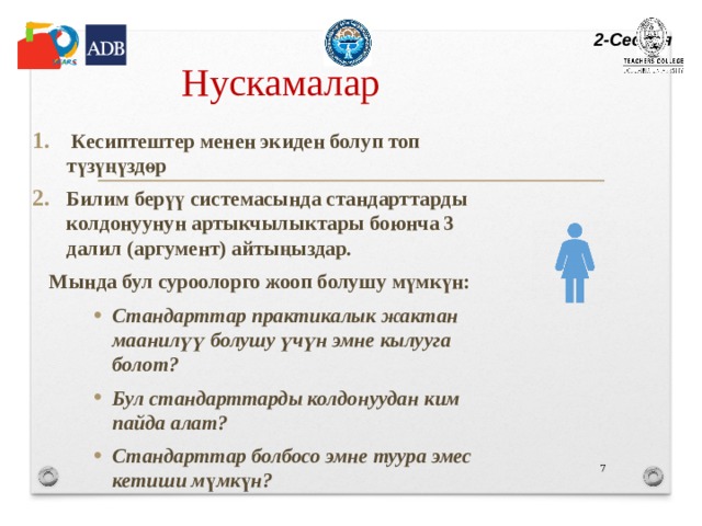2-Сессия Нускамалар  Кесиптештер менен экиден болуп топ түзүңүздөр Билим берүү системасында стандарттарды колдонуунун артыкчылыктары боюнча 3 далил (аргумент) айтыңыздар. Мында бул суроолорго жооп болушу мүмкүн: Стандарттар практикалык жактан маанилүү болушу үчүн эмне кылууга болот? Бул стандарттарды колдонуудан ким пайда алат? Стандарттар болбосо эмне туура эмес кетиши м ү мк ү н? Стандарттар практикалык жактан маанилүү болушу үчүн эмне кылууга болот? Бул стандарттарды колдонуудан ким пайда алат? Стандарттар болбосо эмне туура эмес кетиши м ү мк ү н? Стандарттар практикалык жактан маанилүү болушу үчүн эмне кылууга болот? Бул стандарттарды колдонуудан ким пайда алат? Стандарттар болбосо эмне туура эмес кетиши м ү мк ү н?   