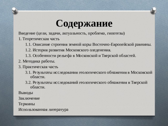 Содержание Введение (цели, задачи, актуальность, проблема, гипотезы) 1. Теоретическая часть 1.1. Описание строения земной коры Восточно-Европейской равнины. 1.2. История развития Московского оледенения. 1.3. Особенности рельефа в Московской и Тверской областей. 1.1. Описание строения земной коры Восточно-Европейской равнины. 1.2. История развития Московского оледенения. 1.3. Особенности рельефа в Московской и Тверской областей. 2. Методика работы. 3. Практическая часть 3.1. Результаты исследования геологического обнажения в Московской области. 3.2. Результаты исследований геологического обнажения в Тверской области. 3.1. Результаты исследования геологического обнажения в Московской области. 3.2. Результаты исследований геологического обнажения в Тверской области. Выводы Заключение Термины Использованная литература 