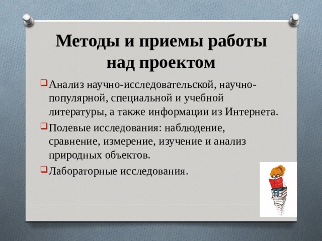 Методы и приемы работы над проектом Анализ научно-исследовательской, научно-популярной, специальной и учебной литературы, а также информации из Интернета. Полевые исследования: наблюдение, сравнение, измерение, изучение и анализ природных объектов. Лабораторные исследования. 