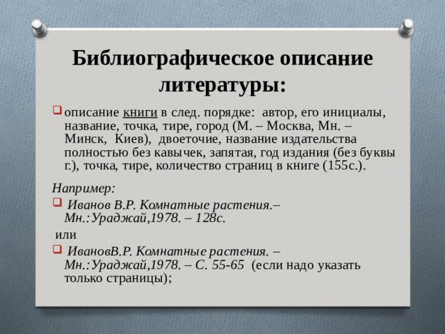 Библиографическое описание литературы: описание книги в след. порядке: автор, его инициалы, название, точка, тире, город (М. – Москва, Мн. – Минск, Киев), двоеточие, название издательства полностью без кавычек, запятая, год издания (без буквы г.), точка, тире, количество страниц в книге (155с.).  Например:  Иванов В.Р. Комнатные растения.–Мн.:Ураджай,1978. – 128с.  или  ИвановВ.Р. Комнатные растения. – Мн.:Ураджай,1978. – С. 55-65 (если надо указать только страницы);  