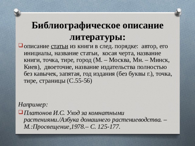 Библиографическое описание литературы: описание статьи из книги в след. порядке: автор, его инициалы, название статьи, косая черта, название книги, точка, тире, город (М. – Москва, Мн. – Минск, Киев), двоеточие, название издательства полностью без кавычек, запятая, год издания (без буквы г.), точка, тире, страницы (С.55-56)  Например: Платонов И.С. Уход за комнатными растениями./Азбука домашнего растениеводства. – М.:Просвещение,1978.– С. 125-177.  