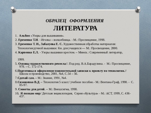 ОБРАЗЕЦ ОФОРМЛЕНИЯ   ЛИТЕРАТУРА 1. Альбом «Узоры для вышивания». 2. Еременко Т.И . - Иголка – волшебница. - М.: Просвещение, 1998. 3. Еременко Т. И., Забалуева Е. С. Художественная обработ­ка материалов:  Технология ручной вышивки: Кн. для учащих­ся — М.: Просвещение, 2000. 4. Карпенко Е.Л. - Узоры вышивки крестом. – Минск.: Современный литератор,  1999. 5. Основы художественного ремесла //. Под ред. В.А.Барадулина. - М.: Просвещение, 978. – С. 172-174. 6. Подготовка и оформление пояснительной записки к проекту по технологии. // Школа и производство, 2001, №4, С.54 – 56. 7. Сделай сам. – М.: Знание, 1991, №4. 8. Симоненко В.Д . – Технология 5 класс/ учебное пособие.- М.: Вентана-Граф, 1998. - С. 85-97. 9. Сюжеты для детей . – М.: Внешсигма, 1998. 10 . Я познаю мир / Детская энциклопедия, Серия «Культура» - М.: АСТ, 1999, С. 436- 437. 