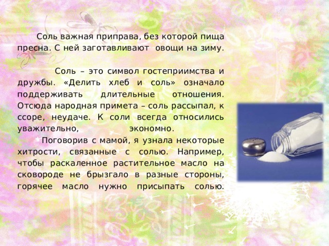  Соль важная приправа, без которой пища пресна. С ней заготавливают овощи на зиму.   Соль – это символ гостеприимства и дружбы. «Делить хлеб и соль» означало поддерживать длительные отношения. Отсюда народная примета – соль рассыпал, к ссоре, неудаче. К соли всегда относились уважительно, экономно.   Поговорив с мамой, я узнала некоторые хитрости, связанные с солью. Например, чтобы раскаленное растительное масло на сковороде не брызгало в разные стороны, горячее масло нужно присыпать солью.   