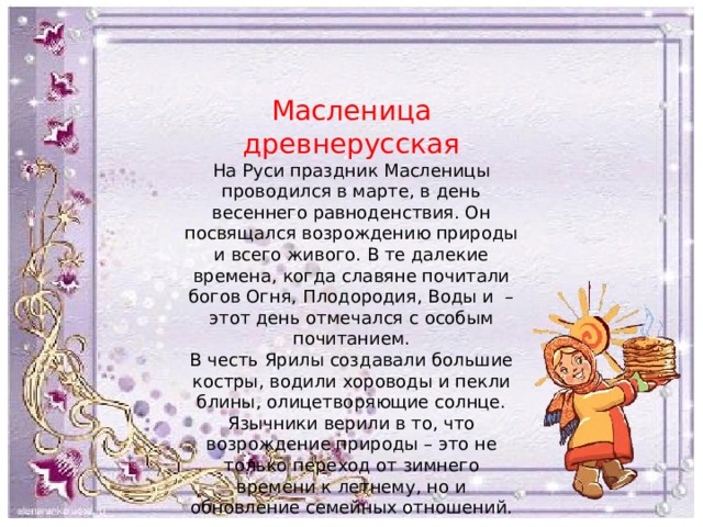 Масленица древнерусская На Руси праздник Масленицы проводился в марте, в день весеннего равноденствия. Он посвящался возрождению природы и всего живого. В те далекие времена, когда славяне почитали богов Огня, Плодородия, Воды и – этот день отмечался с особым почитанием. В честь Ярилы создавали большие костры, водили хороводы и пекли блины, олицетворяющие солнце. Язычники верили в то, что возрождение природы – это не только переход от зимнего времени к летнему, но и обновление семейных отношений. 