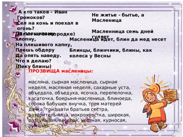  А кто таков – Иван Громоков? Сел на конь и поехал в огонь? (Блин на сковородке) Не житье - бытье, а Масленица  Масленница семь дней гуляет По плешивому хлопну, На плешивого капну, Плешь обдеру Да опять наведу. Что я делаю? (Пеку блины) Масленица идет, блин да мед несет Блинцы, блинчики, блины, как колеса у Весны ПРОЗВИЩА масленицы: масляна, сырная масленица, сырная неделя, масляная неделя, сахарные уста, объедала, объедуха, ясочка, перепелочка, касаточка, боярыня-масленица, блиноеда, сорока бабушек внучка, трех матерей дочка, тридцати братьев сестра, разорительница, мокрохвостка, широкая, разгульная, веселая, честная, курносая, румяная. 