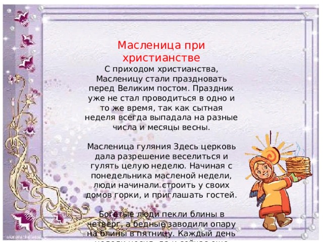 Масленица при христианстве С приходом христианства, Масленицу стали праздновать перед Великим постом. Праздник уже не стал проводиться в одно и то же время, так как сытная неделя всегда выпадала на разные числа и месяцы весны. Масленица гуляния Здесь церковь дала разрешение веселиться и гулять целую неделю. Начиная с понедельника масленой недели, люди начинали строить у своих домов горки, и приглашать гостей. Богатые люди пекли блины в четверг, а бедные заводили опару на блины в пятницу. Каждый день недели носил, да и сейчас еще носит свое название. 