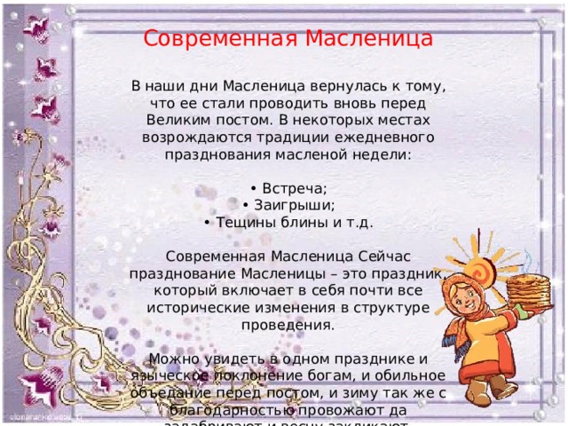 Современная Масленица В наши дни Масленица вернулась к тому, что ее стали проводить вновь перед Великим постом. В некоторых местах возрождаются традиции ежедневного празднования масленой недели: • Встреча; • Заигрыши; • Тещины блины и т.д. Современная Масленица Сейчас празднование Масленицы – это праздник, который включает в себя почти все исторические изменения в структуре проведения. Можно увидеть в одном празднике и языческое поклонение богам, и обильное объедание перед постом, и зиму так же с благодарностью провожают да задабривают и весну закликают. 