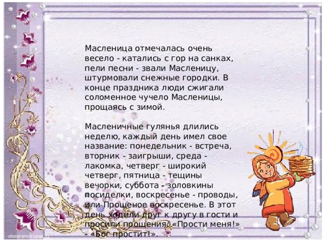 Масленица отмечалась очень весело - катались с гор на санках, пели песни - звали Масленицу, штурмовали снежные городки. В конце праздника люди сжигали соломенное чучело Масленицы, прощаясь с зимой. Масленичные гулянья длились неделю, каждый день имел свое название: понедельник - встреча, вторник - заигрыши, среда - лакомка, четверг - широкий четверг, пятница - тещины вечорки, суббота - золовкины посиделки, воскресенье - проводы, или Прощеное воскресенье. В этот день ходили друг к другу в гости и просили прощения: «Прости меня!» - «Бог простит!». 