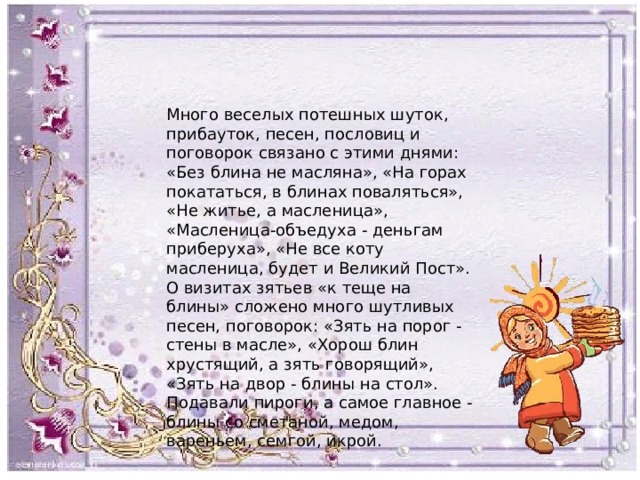 Много веселых потешных шуток, прибауток, песен, пословиц и поговорок связано с этими днями: «Без блина не масляна», «На горах покататься, в блинах поваляться», «Не житье, а масленица», «Масленица-объедуха - деньгам приберуха», «Не все коту масленица, будет и Великий Пост». О визитах зятьев «к теще на блины» сложено много шутливых песен, поговорок: «Зять на порог - стены в масле», «Хорош блин хрустящий, а зять говорящий», «Зять на двор - блины на стол». Подавали пироги, а самое главное - блины со сметаной, медом, вареньем, семгой, икрой. 