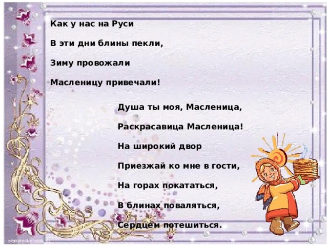 Как у нас на Руси  В эти дни блины пекли,  Зиму провожали  Масленицу привечали! Душа ты моя, Масленица,  Раскрасавица Масленица!  На широкий двор  Приезжай ко мне в гости,  На горах покататься,  В блинах поваляться,  Сердцем потешиться. 