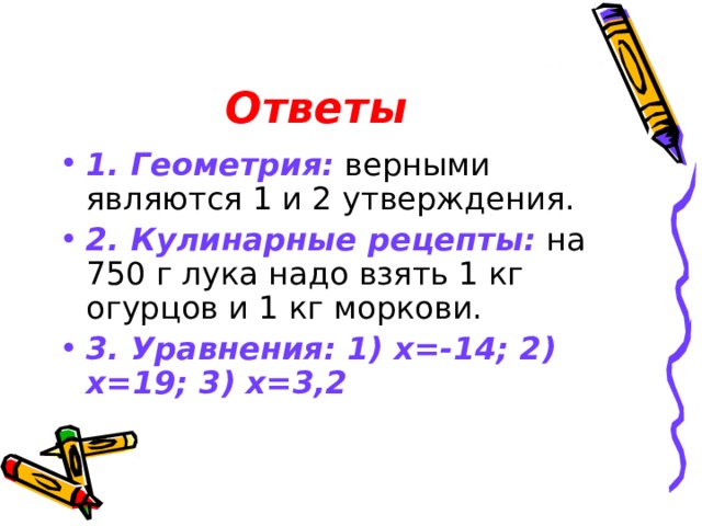 Ответы 1. Геометрия: верными являются 1 и 2 утверждения. 2. Кулинарные рецепты: на 750 г лука надо взять 1 кг огурцов и 1 кг моркови. 3. Уравнения: 1) х=-14; 2) х=19; 3) х=3,2 