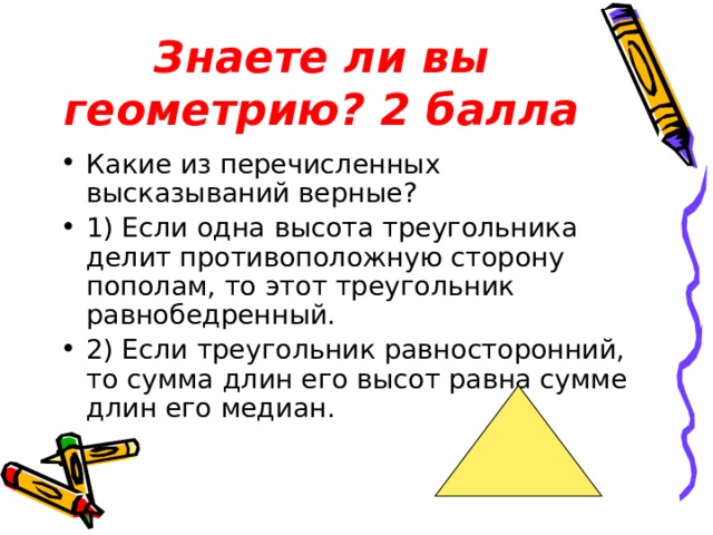 Знаете ли вы геометрию? 2 балла Какие из перечисленных высказываний верные? 1) Если одна высота треугольника делит противоположную сторону пополам, то этот треугольник равнобедренный. 2) Если треугольник равносторонний, то сумма длин его высот равна сумме длин его медиан. 