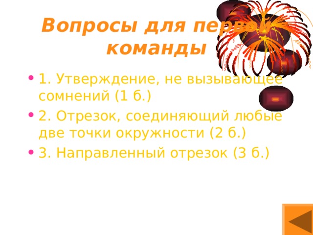 Вопросы для первой команды 1. Утверждение, не вызывающее сомнений (1 б.) 2. Отрезок, соединяющий любые две точки окружности (2 б.) 3. Направленный отрезок (3 б.) 
