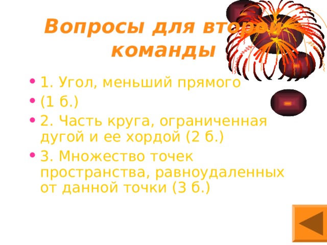 Вопросы для второй команды 1. Угол, меньший прямого (1 б.) 2. Часть круга, ограниченная дугой и ее хордой (2 б.) 3. Множество точек пространства, равноудаленных от данной точки (3 б.) 