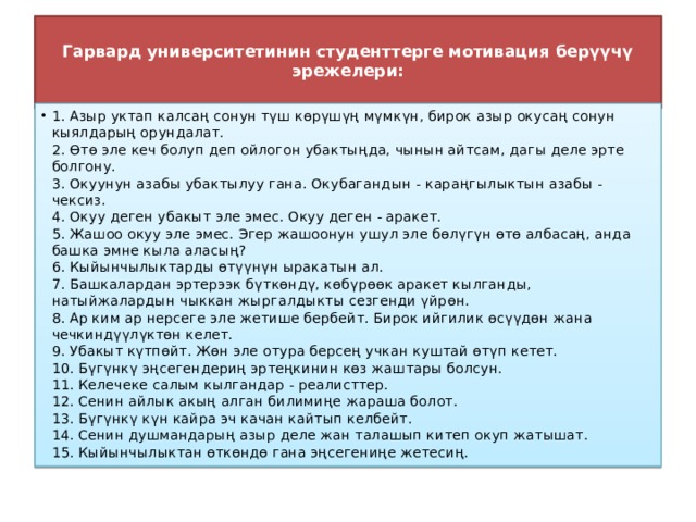  Гарвард университетинин студенттерге мотивация берүүчү эрежелери:   1. Азыр уктап калсаң сонун түш көрүшүң мүмкүн, бирок азыр окусаң сонун кыялдарың орундалат.  2. Өтө эле кеч болуп деп ойлогон убактыңда, чынын айтсам, дагы деле эрте болгону.  3. Окуунун азабы убактылуу гана. Окубагандын - караңгылыктын азабы - чексиз.  4. Окуу деген убакыт эле эмес. Окуу деген - аракет.   5. Жашоо окуу эле эмес. Эгер жашоонун ушул эле бөлүгүн өтө албасаң, анда башка эмне кыла аласың?  6. Кыйынчылыктарды өтүүнүн ыракатын ал.  7. Башкалардан эртерээк бүткөндү, көбүрөөк аракет кылганды, натыйжалардын чыккан жыргалдыкты сезгенди үйрөн.  8. Ар ким ар нерсеге эле жетише бербейт. Бирок ийгилик өсүүдөн жана чечкиндүүлүктөн келет.  9. Убакыт күтпөйт. Жөн эле отура берсең учкан куштай өтүп кетет.  10. Бүгүнкү эңсегендериң эртеңкинин көз жаштары болсун.  11. Келечеке салым кылгандар - реалисттер.  12. Сенин айлык акың алган билимиңе жараша болот.  13. Бүгүнкү күн кайра эч качан кайтып келбейт.  14. Сенин душмандарың азыр деле жан талашып китеп окуп жатышат.  15. Кыйынчылыктан өткөндө гана эңсегениңе жетесиң. 