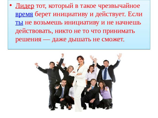 Лидер  тот, который в такое чрезвычайное  время  берет инициативу и действует. Если  ты  не возьмешь инициативу и не начнешь действовать, никто не то что принимать решения — даже дышать не сможет. 