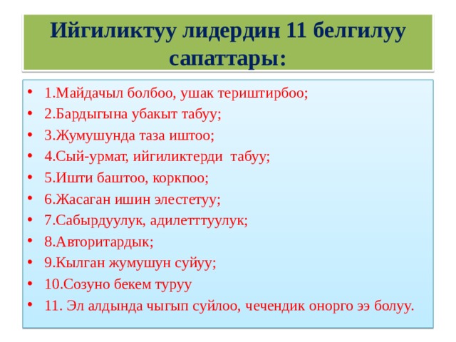 Ийгиликтуу лидердин 11 белгилуу сапаттары: 1.Майдачыл болбоо, ушак териштирбоо; 2.Бардыгына убакыт табуу; 3.Жумушунда таза иштоо; 4.Сый-урмат, ийгиликтерди табуу; 5.Ишти баштоо, коркпоо; 6.Жасаган ишин элестетуу; 7.Сабырдуулук, адилетттуулук; 8.Авторитардык; 9.Кылган жумушун суйуу; 10.Созуно бекем туруу 11. Эл алдында чыгып суйлоо, чечендик онорго ээ болуу. 