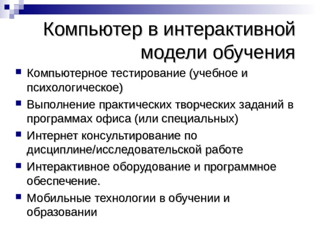 Компьютер в интерактивной модели обучения Компьютерное тестирование (учебное и психологическое) Выполнение практических творческих заданий в программах офиса (или специальных) Интернет консультирование по дисциплине/исследовательской работе Интерактивное оборудование и программное обеспечение. Мобильные технологии в обучении и образовании 