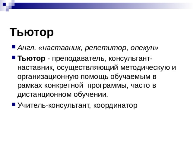 Тьютор Англ. «наставник, репетитор, опекун» Тьютор - преподаватель, консультант-наставник, осуществляющий методическую и организационную помощь обучаемым в рамках конкретной  программы, часто в дистанционном обучении.  Учитель-консультант, координатор 