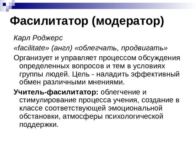 Фасилитатор (модератор) Карл Роджерс «facilitate» (англ) «облегчать, продвигать» Организует и управляет процессом обсуждения определенных вопросов и тем в условиях группы людей. Цель - наладить эффективный обмен различными мнениями. Учитель-фасилитатор : облегчение и стимулирование процесса учения, создание в классе соответствующей эмоциональной обстановки, атмосферы психологической поддержки. 