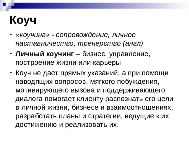 Коуч «коучинг» - сопровождение, личное наставничество, тренерство (англ) Личный коучинг – бизнес, управление, построение жизни или карьеры Коуч не дает прямых указаний, а при помощи наводящих вопросов, мягкого побуждения, мотивирующего вызова и поддерживающего диалога помогает клиенту распознать его цели в личной жизни, бизнесе и взаимоотношениях, разработать планы и стратегии, ведущие к их достижению и реализовать их. 