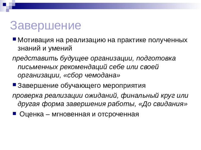 Завершение Мотивация на реализацию на практике полученных знаний и умений представить будущее организации, подготовка письменных рекомендаций себе или своей организации, «сбор чемодана» Завершение обучающего мероприятия проверка реализации ожиданий, финальный круг или другая форма завершения работы, «До свидания»  Оценка – мгновенная и отсроченная  