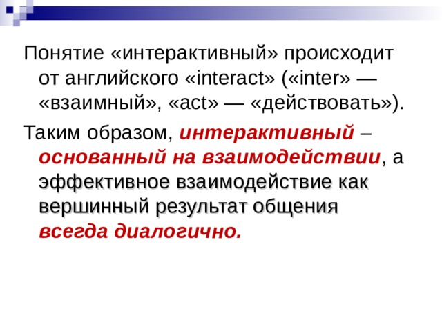 Понятие «интерактивный» происходит от английского «interact» («inter» — «взаимный», «act» — «действовать»). Таким образом, интерактивный – основанный на взаимодействии , а эффективное взаимодействие как вершинный результат общения всегда диалогично. 