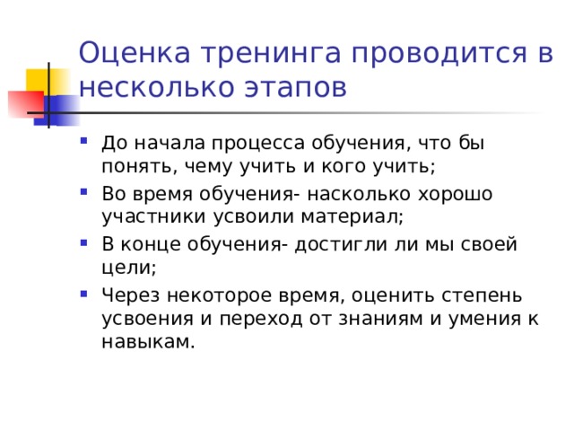 Оценка тренинга проводится в несколько этапов До начала процесса обучения, что бы понять, чему учить и кого учить; Во время обучения- насколько хорошо участники усвоили материал; В конце обучения- достигли ли мы своей цели; Через некоторое время, оценить степень усвоения и переход от знаниям и умения к навыкам. 