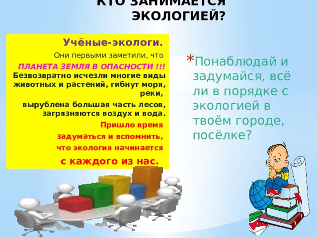 КТО ЗАНИМАЕТСЯ ЭКОЛОГИЕЙ? Учёные-экологи.  Они первыми заметили, что ПЛАНЕТА ЗЕМЛЯ В ОПАСНОСТИ !!! Безвозвратно исчезли многие виды животных и растений, гибнут моря, реки, вырублена большая часть лесов, загрязняются воздух и вода.  Пришло время задуматься и вспомнить, что экология начинается с каждого из нас. Понаблюдай и задумайся, всё ли в порядке с экологией в твоём городе, посёлке? 