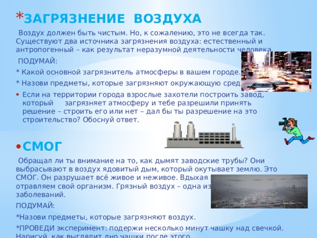 ЗАГРЯЗНЕНИЕ ВОЗДУХА  Воздух должен быть чистым. Но, к сожалению, это не всегда так. Существуют два источника загрязнения воздуха: естественный и антропогенный – как результат неразумной деятельности человека.  ПОДУМАЙ: * Какой основной загрязнитель атмосферы в вашем городе. * Назови предметы, которые загрязняют окружающую среду. Если на территории города взрослые захотели построить завод, который загрязняет атмосферу и тебе разрешили принять решение – строить его или нет – дал бы ты разрешение на это строительство? Обоснуй ответ. СМОГ  Обращал ли ты внимание на то, как дымят заводские трубы? Они выбрасывают в воздух ядовитый дым, который окутывает землю. Это СМОГ. Он разрушает всё живое и неживое. Вдыхая этот воздух, мы отравляем свой организм. Грязный воздух – одна из причин серьёзных заболеваний. ПОДУМАЙ: *Назови предметы, которые загрязняют воздух. *ПРОВЕДИ эксперимент: подержи несколько минут чашку над свечкой. Нарисуй, как выглядит дно чашки после этого. 