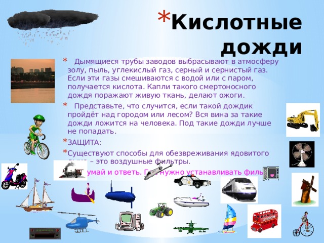Кислотные дожди  Дымящиеся трубы заводов выбрасывают в атмосферу золу, пыль, углекислый газ, серный и сернистый газ. Если эти газы смешиваются с водой или с паром, получается кислота. Капли такого смертоносного дождя поражают живую ткань, делают ожоги.  Представьте, что случится, если такой дождик пройдёт над городом или лесом? Вся вина за такие дожди ложится на человека. Под такие дожди лучше не попадать. ЗАЩИТА: Существуют способы для обезвреживания ядовитого дыма – это воздушные фильтры. - Подумай и ответь. Где нужно устанавливать фильтры. 