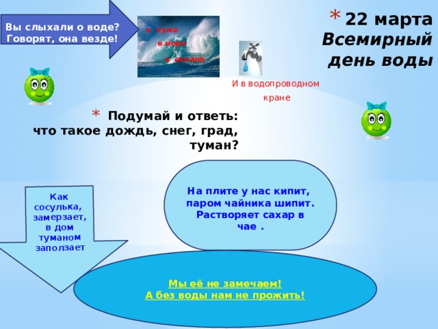  Вы слыхали о воде?  Говорят, она везде!   Как сосулька, замерзает, в дом туманом заползает   22 марта  Всемирный день воды в луже в море в океане И в водопроводном кране Подумай и ответь:  что такое дождь, снег, град, туман?  На плите у нас кипит, паром чайника шипит. Растворяет сахар в чае . Мы её не замечаем! А без воды нам не прожить! 