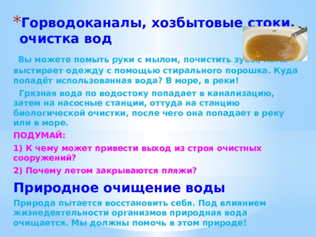 Горводоканалы, хозбытовые стоки, очистка вод  Вы можете помыть руки с мылом, почистить зубы, мама выстирает одежду с помощью стирального порошка. Куда попадёт использованная вода? В море, в реки!  Грязная вода по водостоку попадает в канализацию, затем на насосные станции, оттуда на станцию биологической очистки, после чего она попадает в реку или в море. ПОДУМАЙ: 1) К чему может привести выход из строя очистных сооружений? 2) Почему летом закрываются пляжи? Природное очищение воды Природа пытается восстановить себя. Под влиянием жизнедеятельности организмов природная вода очищается. Мы должны помочь в этом природе! 