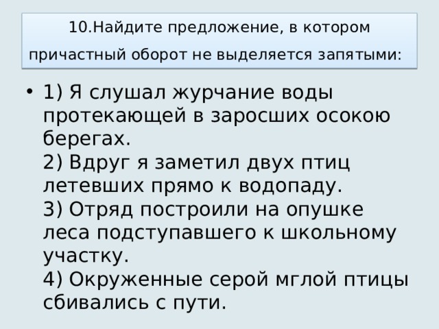 10.Найдите предложение, в котором причастный оборот не выделяется запятыми:   1) Я слушал журчание воды протекающей в заросших осокою берегах.   2) Вдруг я заметил двух птиц летевших прямо к водопаду.   3) Отряд построили на опушке леса подступавшего к школьному участку.   4) Окруженные серой мглой птицы сбивались с пути.  
