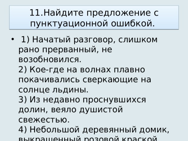 11.Найдите предложение с пунктуационной ошибкой.    1) Начатый разговор, слишком рано прерванный, не возобновился.   2) Кое-где на волнах плавно покачивались сверкающие на солнце льдины.   3) Из недавно проснувшихся долин, веяло душистой свежестью.   4) Небольшой деревянный домик, выкрашенный розовой краской, стоял посреди сада. 