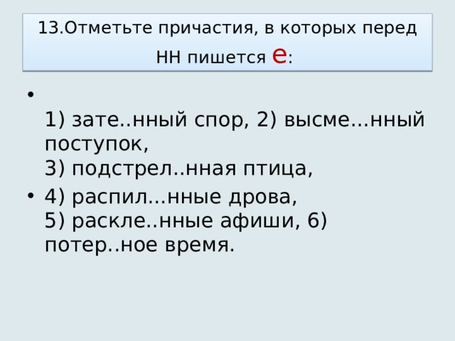 13.Отметьте причастия, в которых перед НН пишется е :   1) зате..нный спор, 2) высме...нный поступок,   3) подстрел..нная птица, 4) распил...нные дрова,   5) раскле..нные афиши, 6) потер..ное время.  