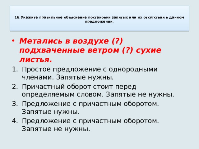   16.Укажите правильное объяснение постановки запятых или их отсутствия в данном предложении.   Метались в воздухе (?) подхваченные ветром (?) сухие листья. Простое предложение с однородными членами. Запятые нужны. Причастный оборот стоит перед определяемым словом. Запятые не нужны. Предложение с причастным оборотом. Запятые нужны. Предложение с причастным оборотом. Запятые не нужны. 
