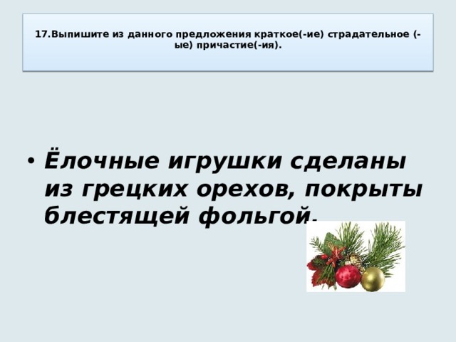  17.Выпишите из данного предложения краткое(-ие) страдательное (-ые) причастие(-ия).     Ёлочные игрушки сделаны из грецких орехов, покрыты блестящей фольгой. 