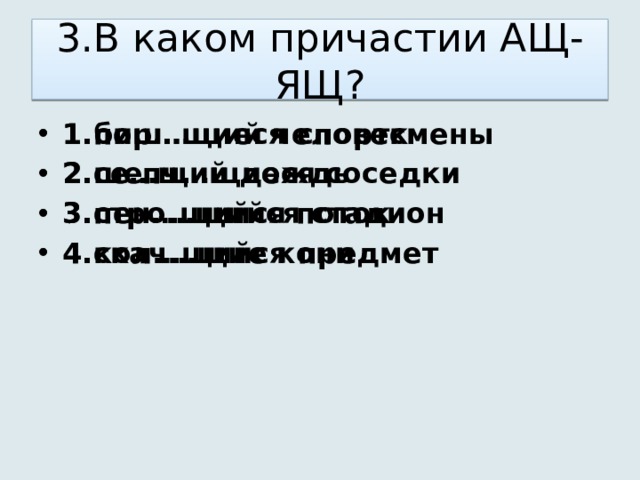 3.В каком причастии АЩ-ЯЩ? 1.пиш…щий человек 2.се…щий дождь 3.пен…щийся поток 4.кол…щийся предмет 1.бор…щиеся спортсмены 2.шепч…щиеся соседки 3.стро…щийся стадион 4.скач…щие кони 