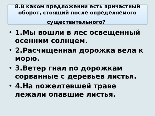8.В каком предложении есть причастный оборот, стоящий после определяемого существительного?  1.Мы вошли в лес освещенный осенним солнцем. 2.Расчищенная дорожка вела к морю. 3.Ветер гнал по дорожкам сорванные с деревьев листья. 4.На пожелтевшей траве лежали опавшие листья. 1. 