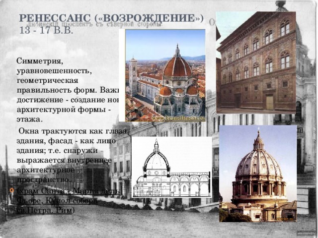Ренессанс («возрождение»)  13 - 17 в.в.    Симметрия, уравновешенность, геометрическая правильность форм. Важное достижение - создание новой архитектурной формы - этажа.  Окна трактуются как глаза здания, фасад - как лицо здания; т.е. снаружи выражается внутреннее архитектурное пространство. ( храм Санта - Мария дель Фьоре , Купол собора св.Петра. Рим ) 