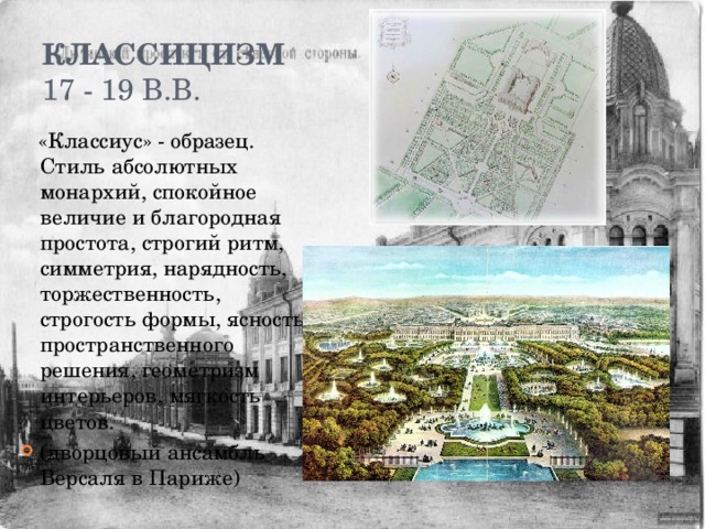 Классицизм  17 - 19 в.в.  «Классиус» - образец. Стиль абсолютных монархий, спокойное величие и благородная простота, строгий ритм, симметрия, нарядность, торжественность, строгость формы, ясность пространственного решения, геометризм интерьеров, мягкость цветов. (дворцовый ансамбль Версаля в Париже) 