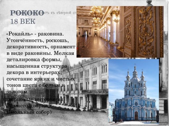 Рококо  18 век  «Рокайль» - раковина. Утончённость, роскошь, декоративность, орнамент в виде раковины. Мелкая деталировка формы, насыщенная структура декора в интерьерах, сочетание ярких и чистых тонов цвета с белым и золотом.  (дворцовые интерьеры Зимнего дворца, Смольный собор) 