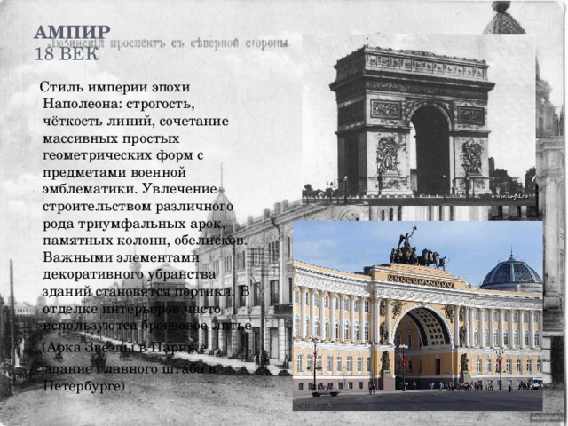 Ампир  18 век    Стиль империи эпохи Наполеона: строгость, чёткость линий, сочетание массивных простых геометрических форм с предметами военной эмблематики. Увлечение строительством различного рода триумфальных арок, памятных колонн, обелисков. Важными элементами декоративного убранства зданий становятся портики. В отделке интерьеров часто используются бронзовое литье  (Арка Звезды в Париже  здание главного штаба в Петербурге ) 