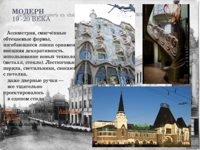 Модерн  19 -20 века    Ассиметрия, смягчённые обтекаемые формы, изгибающиеся линии орнамента, внешняя декоративность. использование новых технологий (металл, стекло). Лестничные перила, светильники, свисающие с потолка,  даже дверные ручки —  все тщательно проектировалось  в едином стиле ( Дом Бальо (1906, арх. Антонио Гауди Ярославльский вокзал в Москве) 