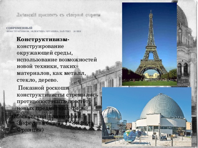        Современный   (конструктивизм, эклектика, органика, хай-тек ) 20 век  Конструктивизм- конструирование окружающей среды, использование возможностей новой техники, таких материалов, как металл, стекло, дерево.  Показной роскоши конструктивисты стремились противопоставить простоту новых предметных форм (Московский планетарий; Эйфелева башня Г. Эйфель Франция) 