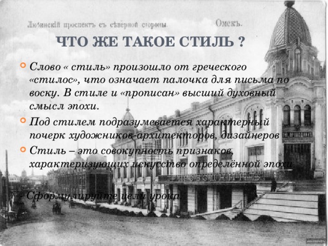 Что же такое СТИЛЬ ? Слово « стиль» произошло от греческого «стилос», что означает палочка для письма по воску. В стиле и «прописан» высший духовный смысл эпохи. Под стилем подразумевается характерный почерк художников-архитекторов, дизайнеров Стиль – это совокупность признаков, характеризующих искусство определённой эпохи  - Сформулируйте цели урока. 