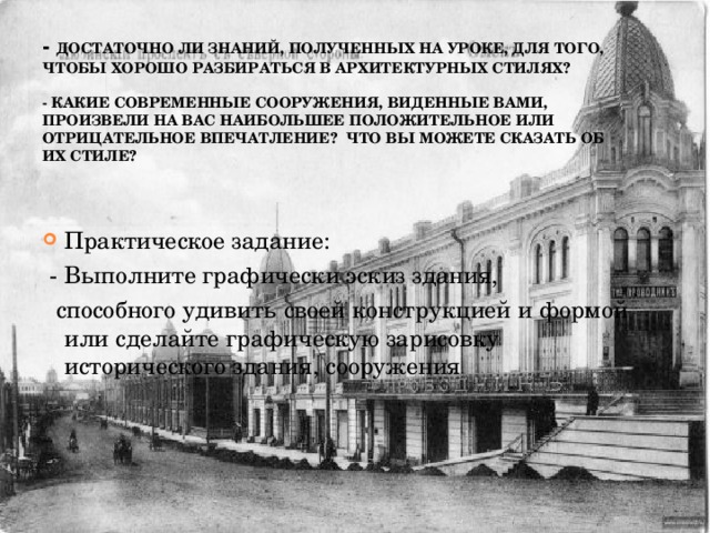 - Достаточно ли знаний, полученных на уроке, для того, чтобы хорошо разбираться в архитектурных стилях?   - Какие современные сооружения, виденные вами, произвели на вас наибольшее положительное или отрицательное впечатление? Что вы можете сказать об их стиле?   Практическое задание:  - Выполните графически эскиз здания,  способного удивить своей конструкцией и формой или сделайте графическую зарисовку исторического здания, сооружения 